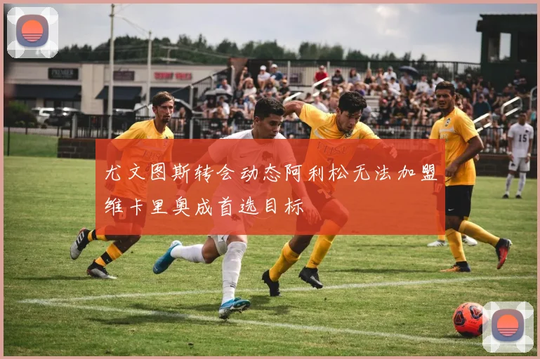 尤文图斯转会动态阿利松无法加盟维卡里奥成首选目标
