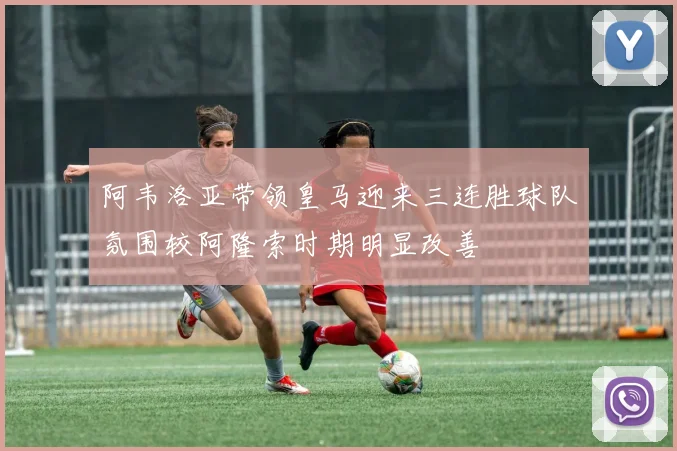 阿韦洛亚带领皇马迎来三连胜球队氛围较阿隆索时期明显改善