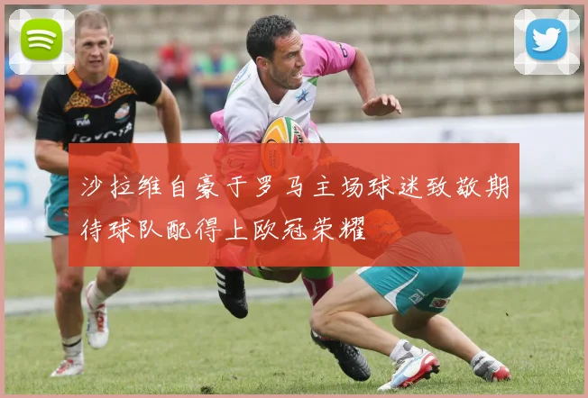 沙拉维自豪于罗马主场球迷致敬期待球队配得上欧冠荣耀