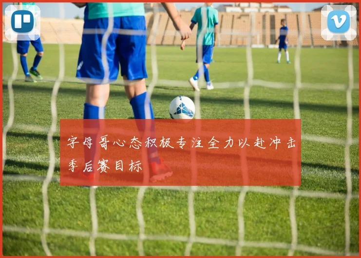 字母哥心态积极专注全力以赴冲击季后赛目标