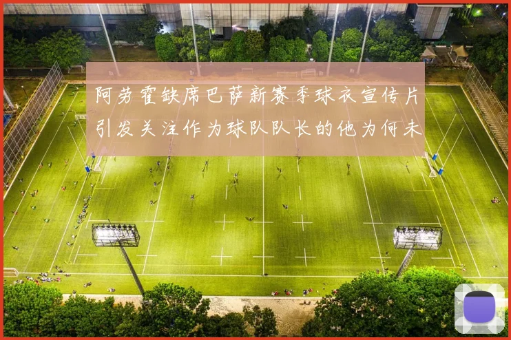 阿劳霍缺席巴萨新赛季球衣宣传片引发关注作为球队队长的他为何未现身