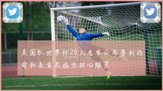 美国队世界杯26人名单公布普利西奇和麦肯尼成为核心球员