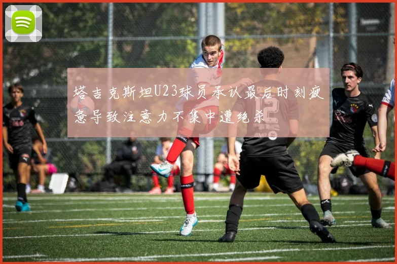 塔吉克斯坦U23球员承认最后时刻疲惫导致注意力不集中遭绝杀