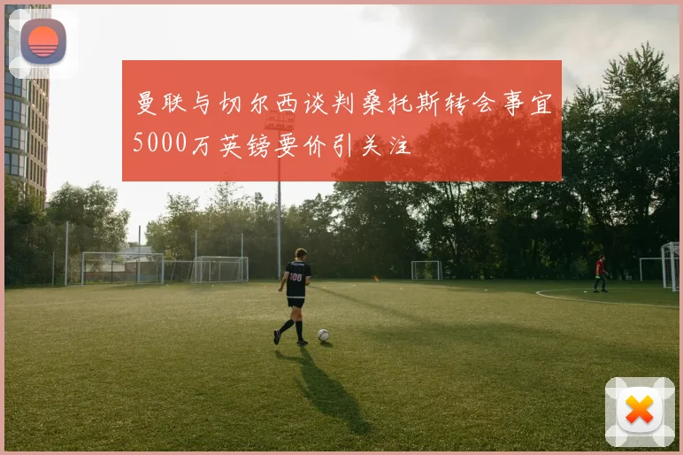 曼联与切尔西谈判桑托斯转会事宜5000万英镑要价引关注