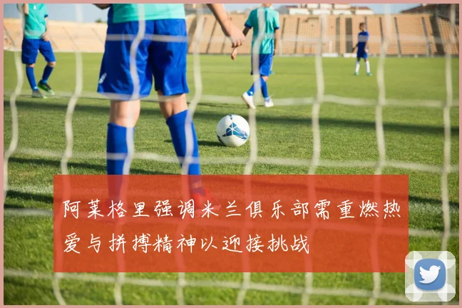 阿莱格里强调米兰俱乐部需重燃热爱与拼搏精神以迎接挑战