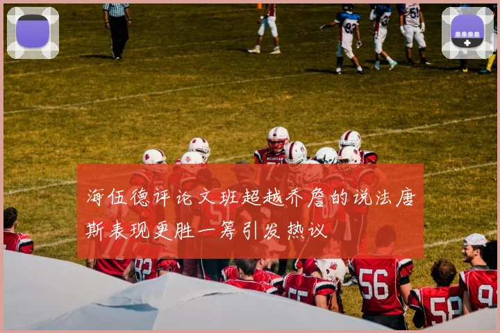 海伍德评论文班超越乔詹的说法唐斯表现更胜一筹引发热议
