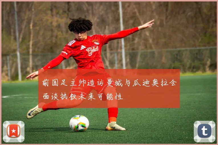 前国足主帅造访曼城与瓜迪奥拉会面谈执教未来可能性