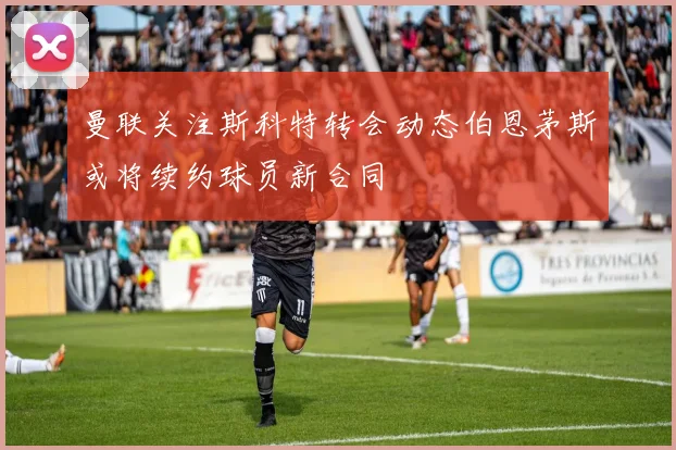 曼联关注斯科特转会动态伯恩茅斯或将续约球员新合同