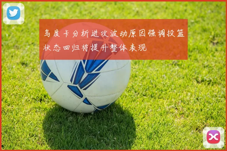 乌度卡分析进攻波动原因强调投篮状态回归将提升整体表现
