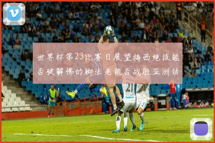 世界杯第23比赛日展望梅西绝技能否破解佛的脚法老能否战胜亚洲劲旅