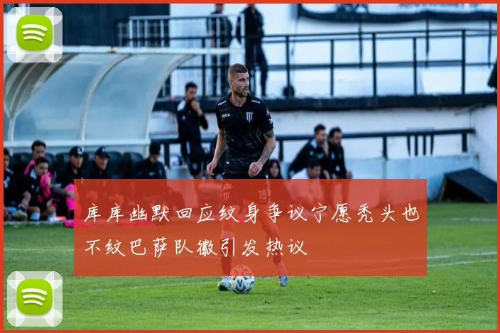 库库幽默回应纹身争议宁愿秃头也不纹巴萨队徽引发热议