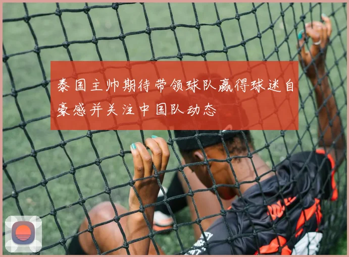 泰国主帅期待带领球队赢得球迷自豪感并关注中国队动态