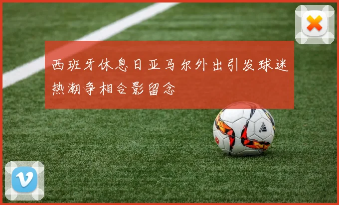 西班牙休息日亚马尔外出引发球迷热潮争相合影留念