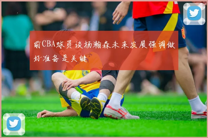 前CBA球员谈杨瀚森未来发展强调做好准备是关键