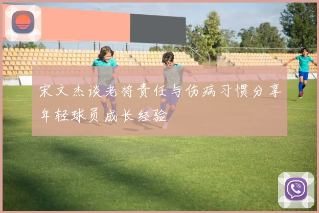 宋文杰谈老将责任与伤病习惯分享年轻球员成长经验