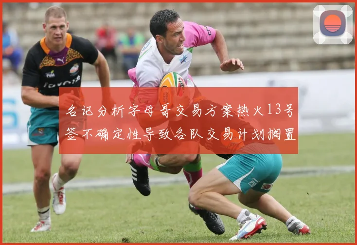 名记分析字母哥交易方案热火13号签不确定性导致各队交易计划搁置