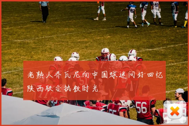 老熟人乔瓦尼向中国球迷问好回忆陕西联合执教时光