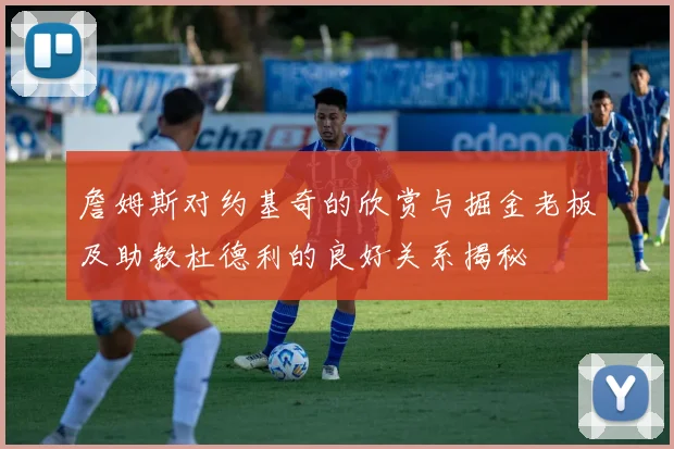 詹姆斯对约基奇的欣赏与掘金老板及助教杜德利的良好关系揭秘
