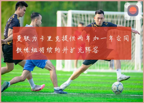 曼联为卡里克提供两年加一年合同教练组将续约并扩充阵容