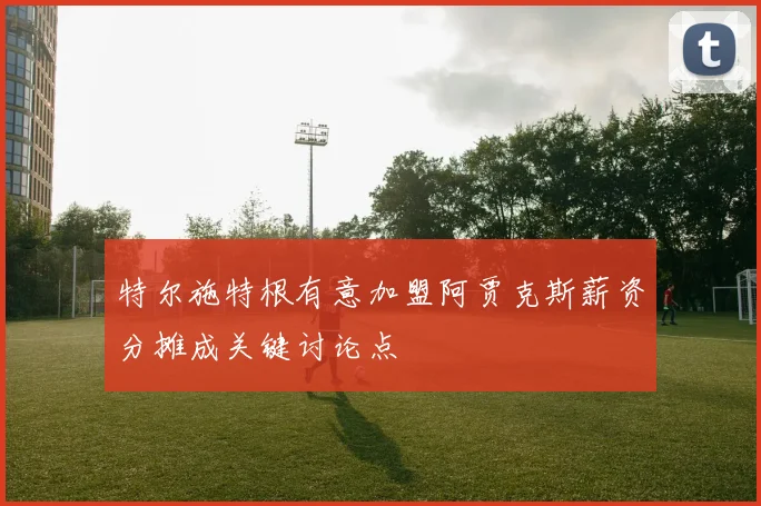 特尔施特根有意加盟阿贾克斯薪资分摊成关键讨论点