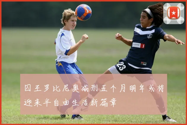 囚王罗比尼奥减刑五个月明年或将迎来半自由生活新篇章